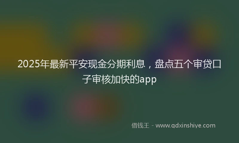 2025年最新平安现金分期利息，盘点五个审贷口子审核加快的app