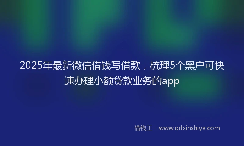 2025年最新微信借钱写借款，梳理5个黑户可快速办理小额贷款业务的app
