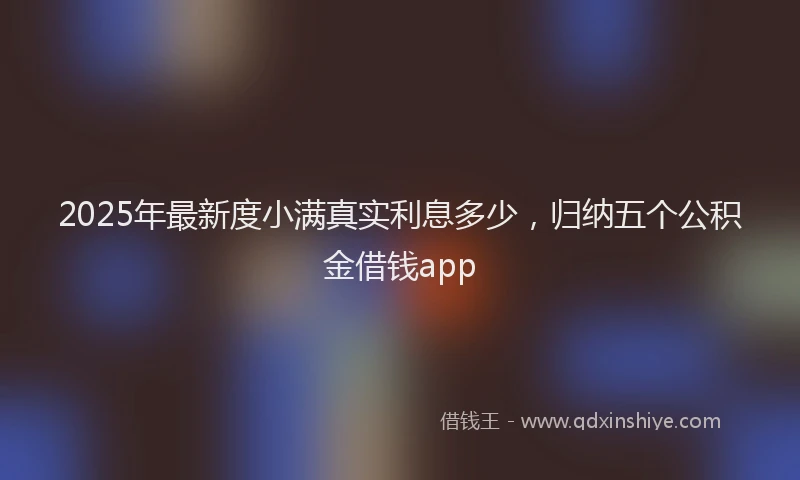 2025年最新度小满真实利息多少，归纳五个公积金借钱app