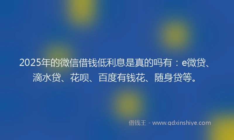 2025年的微信借钱低利息是真的吗有：e微贷、滴水贷、花呗、百度有钱花、随身贷等。