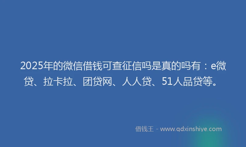 2025年的微信借钱可查征信吗是真的吗有：e微贷、拉卡拉、团贷网、人人贷、51人品贷等。