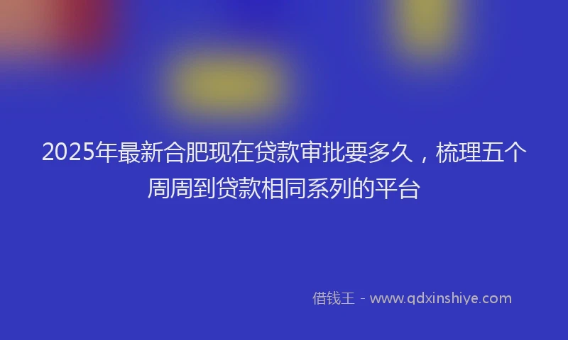 2025年最新合肥现在贷款审批要多久，梳理五个周周到贷款相同系列的平台