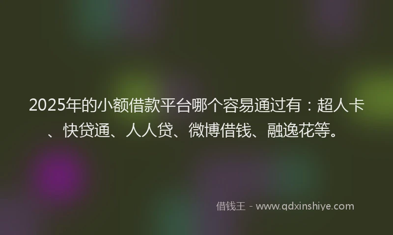 2025年的小额借款平台哪个容易通过有：超人卡、快贷通、人人贷、微博借钱、融逸花等。