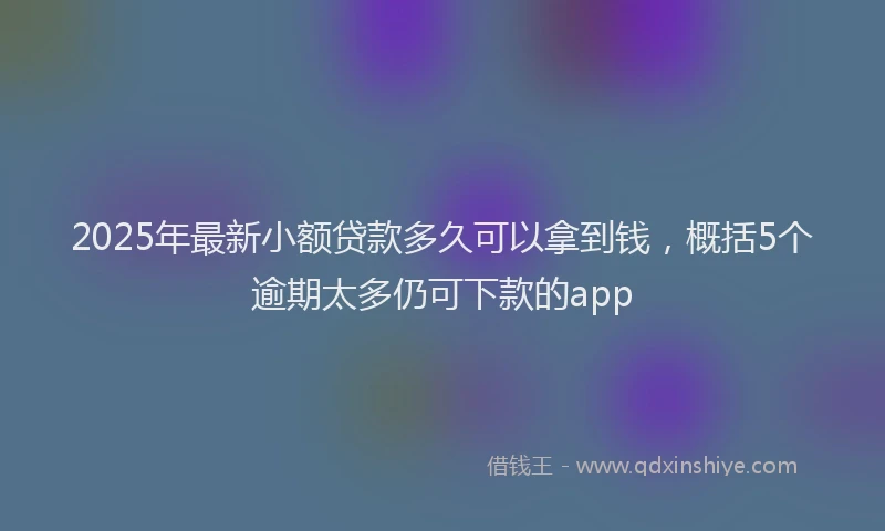 2025年最新小额贷款多久可以拿到钱，概括5个逾期太多仍可下款的app
