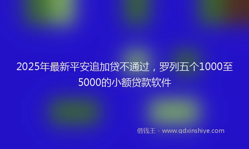 2025年最新平安追加贷不通过，罗列五个1000至5000的小额贷款软件