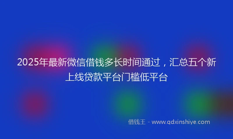 2025年最新微信借钱多长时间通过，汇总五个新上线贷款平台门槛低平台