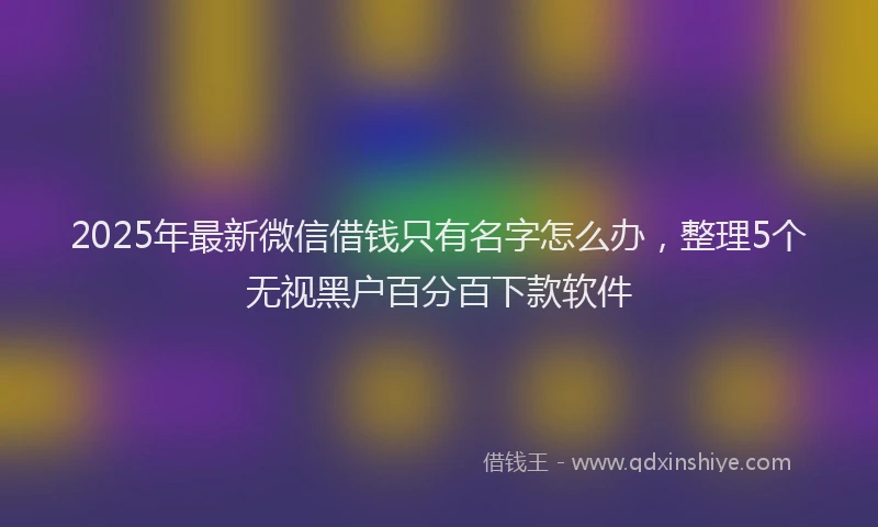 2025年最新微信借钱只有名字怎么办，整理5个无视黑户百分百下款软件