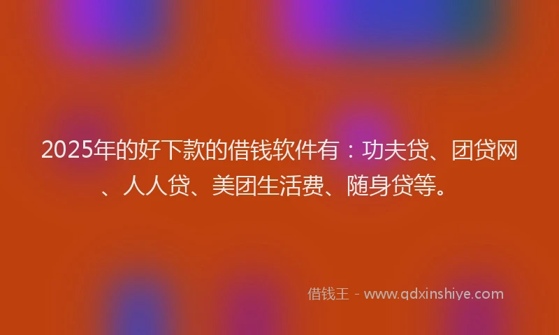 2025年的好下款的借钱软件有：功夫贷、团贷网、人人贷、美团生活费、随身贷等。