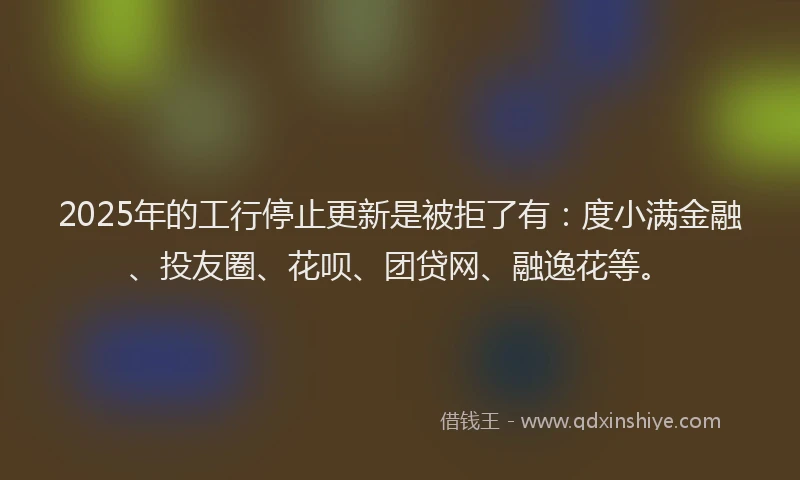 2025年的工行停止更新是被拒了有：度小满金融、投友圈、花呗、团贷网、融逸花等。