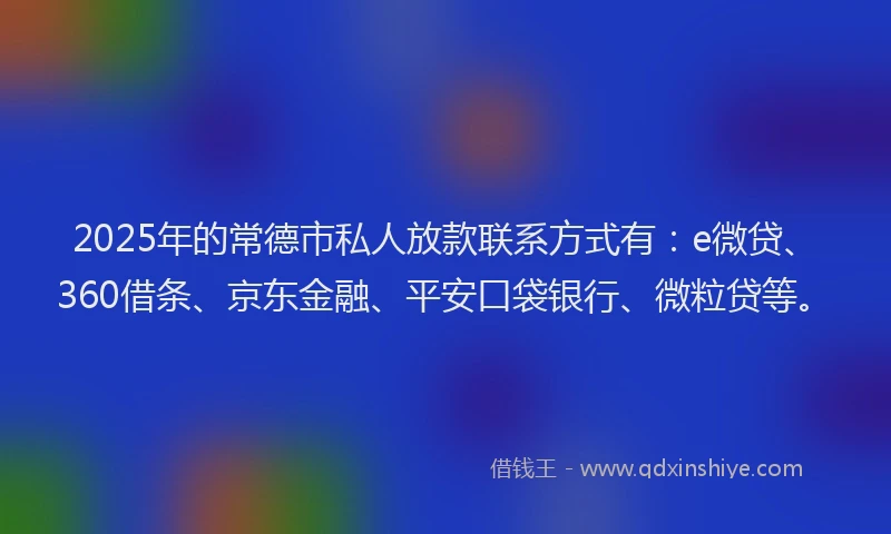 2025年的常德市私人放款联系方式有：e微贷、360借条、京东金融、平安口袋银行、微粒贷等。