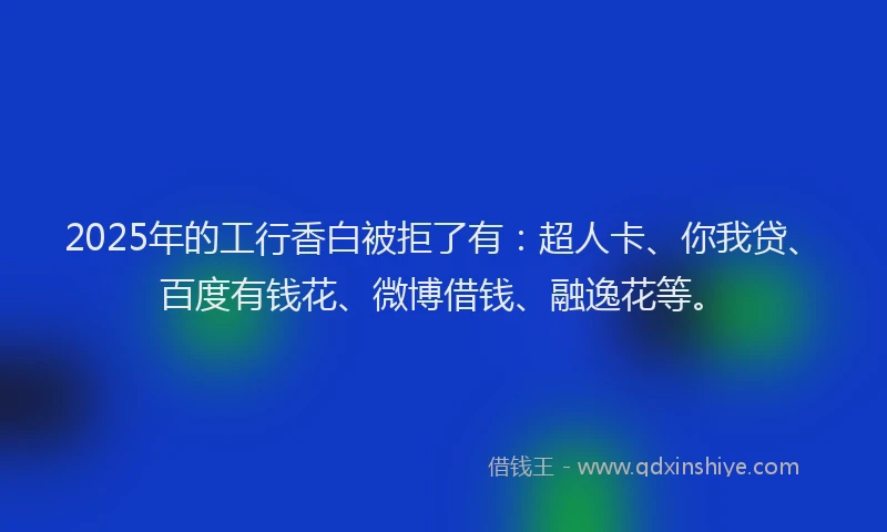 2025年的工行香白被拒了有：超人卡、你我贷、百度有钱花、微博借钱、融逸花等。