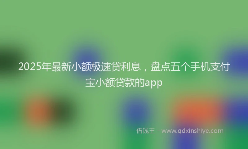 2025年最新小额极速贷利息，盘点五个手机支付宝小额贷款的app