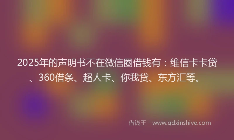 2025年的声明书不在微信圈借钱有：维信卡卡贷、360借条、超人卡、你我贷、东方汇等。
