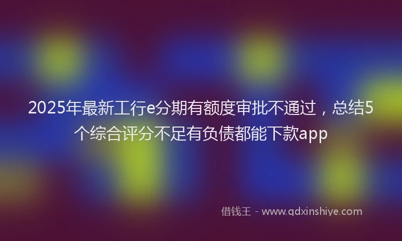 2025年最新工行e分期有额度审批不通过，总结5个综合评分不足有负债都能下款app