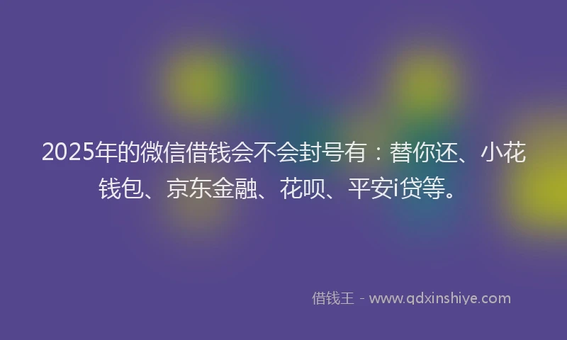 2025年的微信借钱会不会封号有：替你还、小花钱包、京东金融、花呗、平安i贷等。