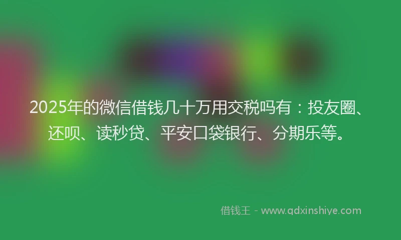 2025年的微信借钱几十万用交税吗有：投友圈、还呗、读秒贷、平安口袋银行、分期乐等。