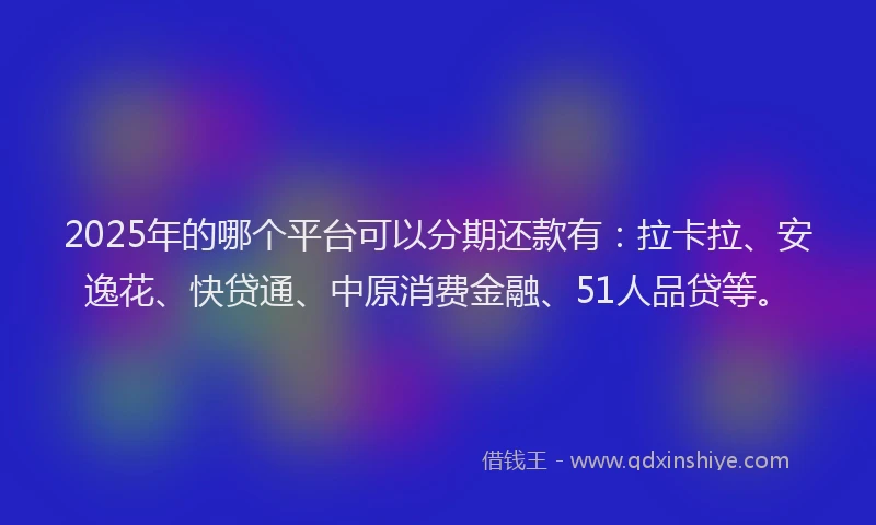 2025年的哪个平台可以分期还款有：拉卡拉、安逸花、快贷通、中原消费金融、51人品贷等。