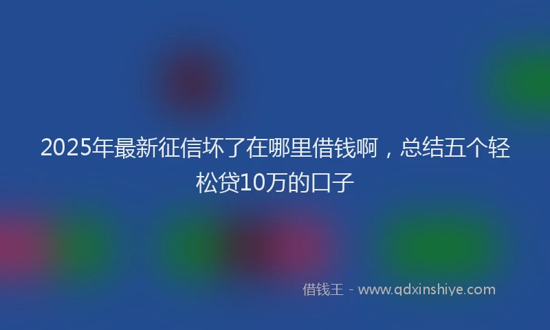 2025年最新征信坏了在哪里借钱啊，总结五个轻松贷10万的口子