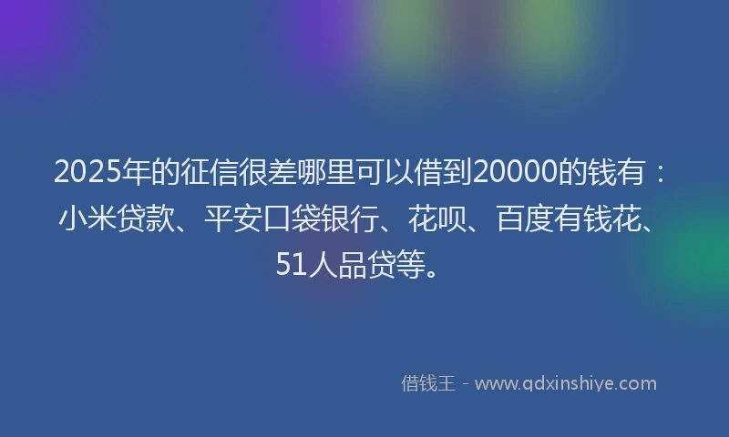 2025年的征信很差哪里可以借到20000的钱有：小米贷款、平安口袋银行、花呗、百度有钱花、51人品贷等。