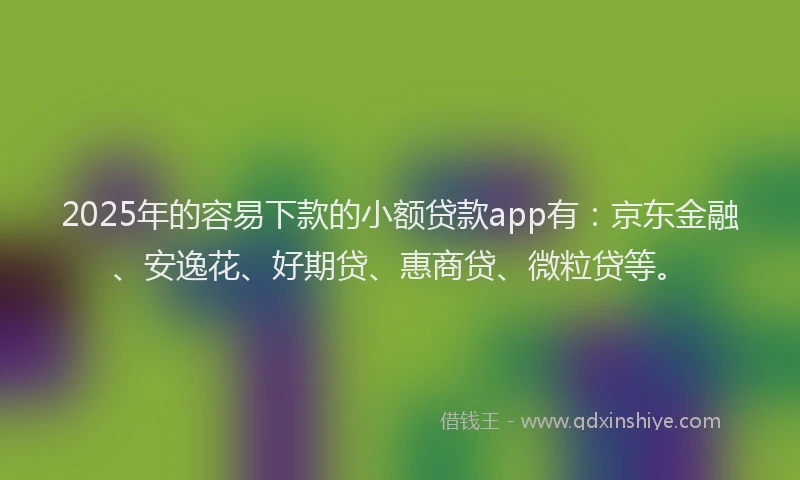 2025年的容易下款的小额贷款app有：京东金融、安逸花、好期贷、惠商贷、微粒贷等。