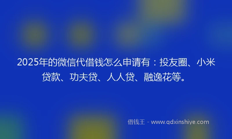 2025年的微信代借钱怎么申请有：投友圈、小米贷款、功夫贷、人人贷、融逸花等。