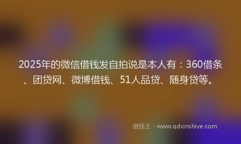 2025年的微信借钱发自拍说是本人有：360借条、团贷网、微博借钱、51人品贷、随身贷等。
