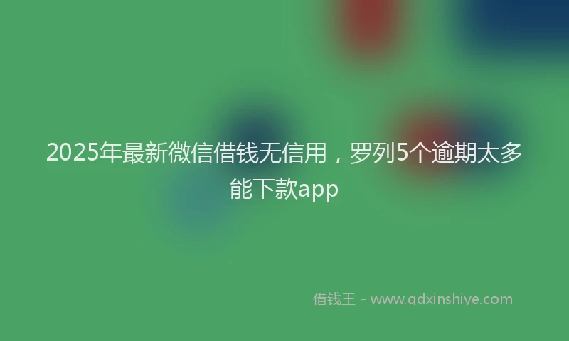 2025年最新微信借钱无信用，罗列5个逾期太多能下款app