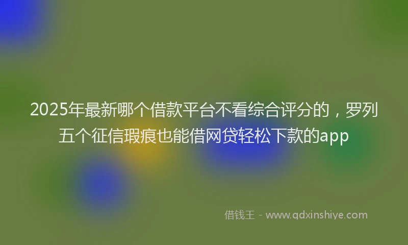 2025年最新哪个借款平台不看综合评分的，罗列五个征信瑕疵也能借网贷轻松下款的app