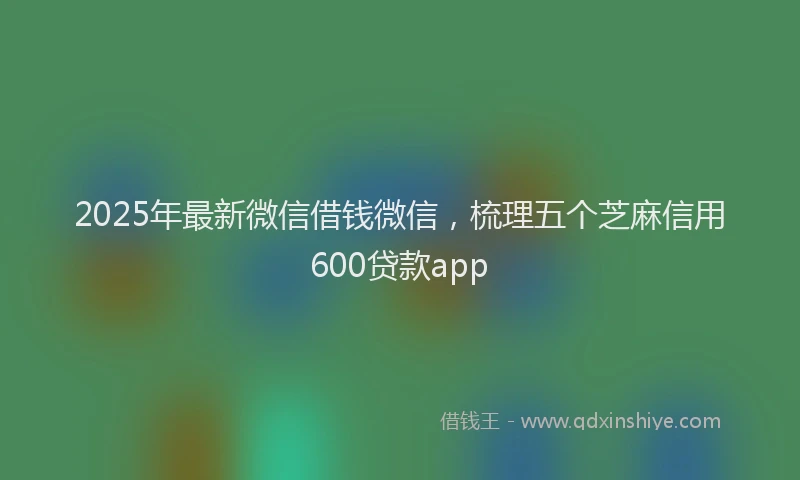 2025年最新微信借钱微信，梳理五个芝麻信用600贷款app