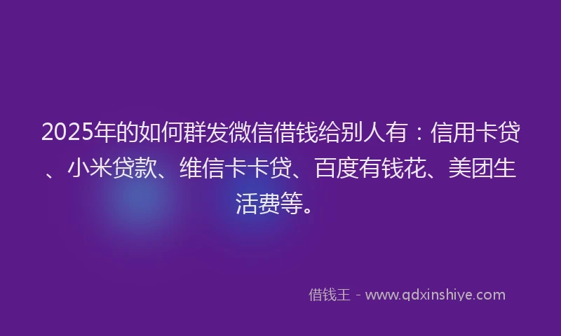 2025年的如何群发微信借钱给别人有：信用卡贷、小米贷款、维信卡卡贷、百度有钱花、美团生活费等。
