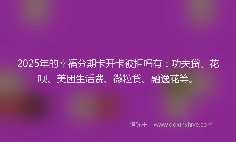 2025年的幸福分期卡开卡被拒吗有：功夫贷、花呗、美团生活费、微粒贷、融逸花等。