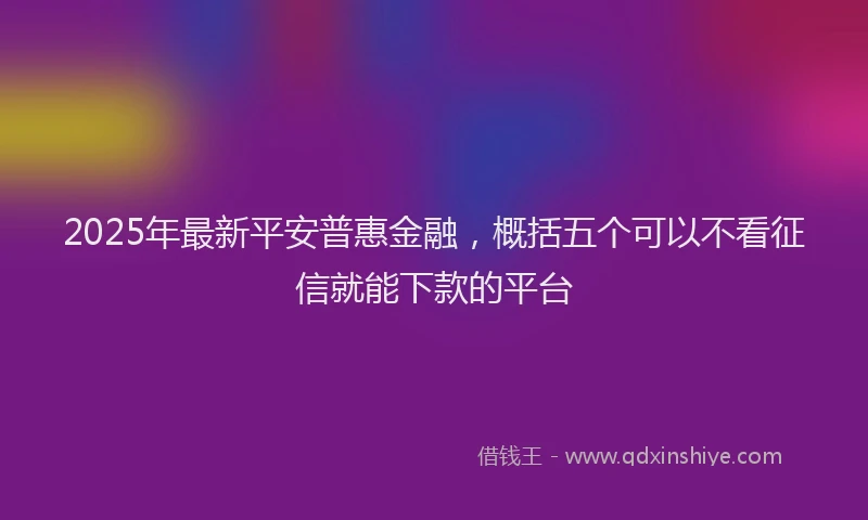 2025年最新平安普惠金融，概括五个可以不看征信就能下款的平台
