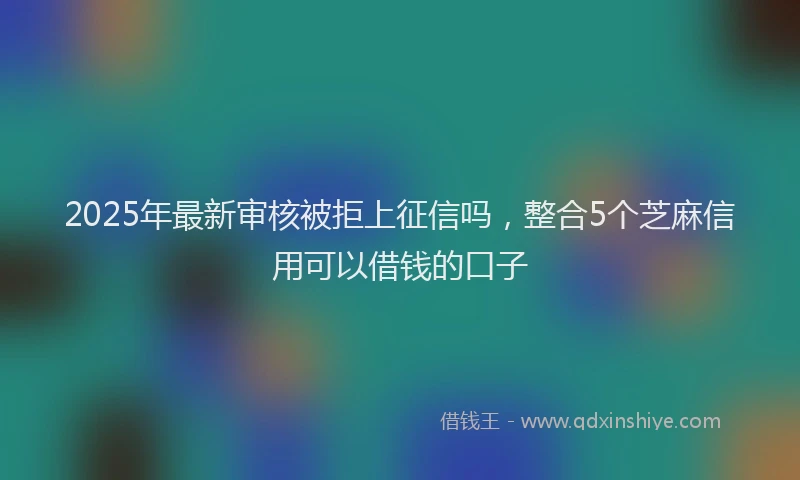 2025年最新审核被拒上征信吗，整合5个芝麻信用可以借钱的口子