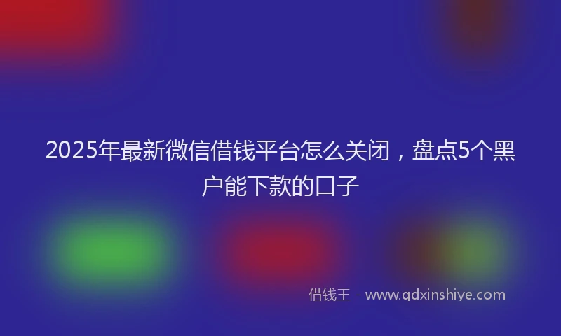 2025年最新微信借钱平台怎么关闭，盘点5个黑户能下款的口子