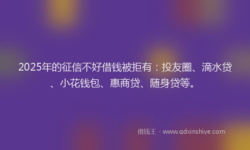 2025年的征信不好借钱被拒有：投友圈、滴水贷、小花钱包、惠商贷、随身贷等。