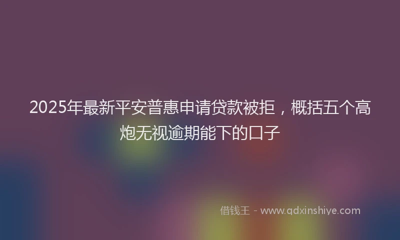 2025年最新平安普惠申请贷款被拒，概括五个高炮无视逾期能下的口子