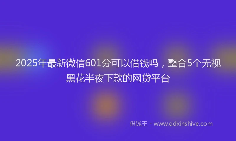 2025年最新微信601分可以借钱吗，整合5个无视黑花半夜下款的网贷平台