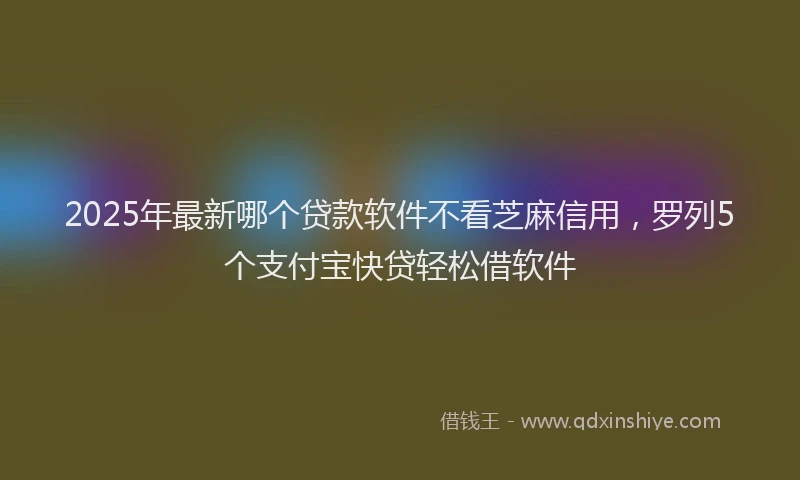 2025年最新哪个贷款软件不看芝麻信用，罗列5个支付宝快贷轻松借软件
