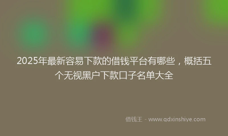 2025年最新容易下款的借钱平台有哪些，概括五个无视黑户下款口子名单大全