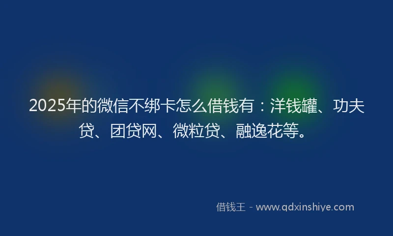 2025年的微信不绑卡怎么借钱有：洋钱罐、功夫贷、团贷网、微粒贷、融逸花等。