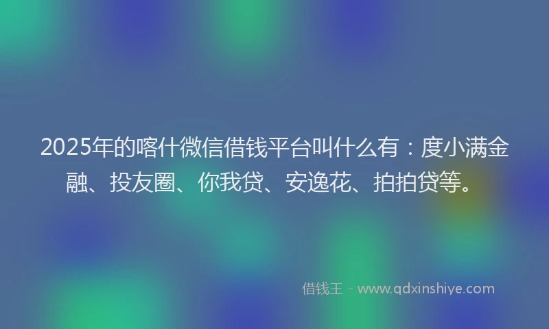 2025年的喀什微信借钱平台叫什么有：度小满金融、投友圈、你我贷、安逸花、拍拍贷等。