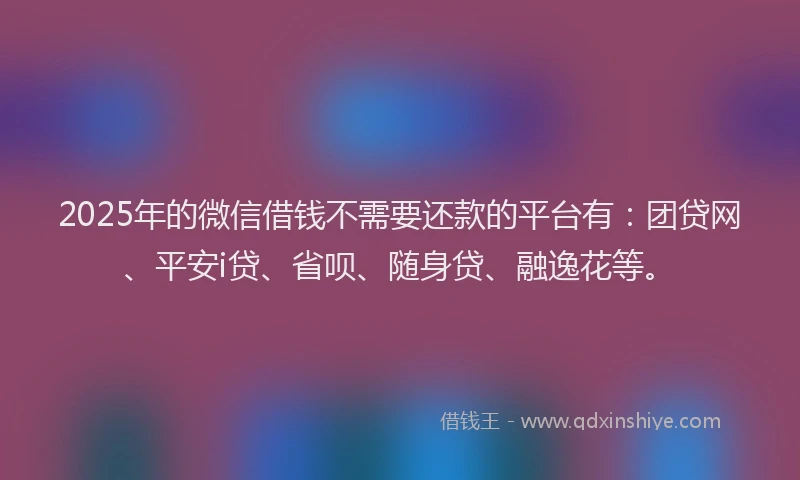 2025年的微信借钱不需要还款的平台有：团贷网、平安i贷、省呗、随身贷、融逸花等。