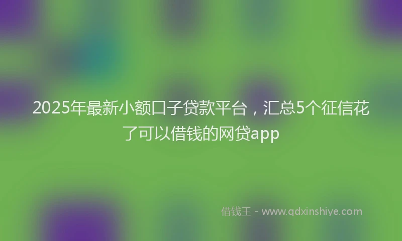 2025年最新小额口子贷款平台，汇总5个征信花了可以借钱的网贷app