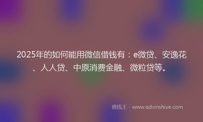 2025年的如何能用微信借钱有：e微贷、安逸花、人人贷、中原消费金融、微粒贷等。
