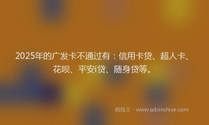 2025年的广发卡不通过有：信用卡贷、超人卡、花呗、平安i贷、随身贷等。