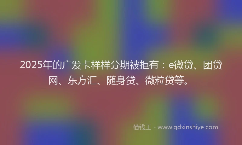2025年的广发卡样样分期被拒有：e微贷、团贷网、东方汇、随身贷、微粒贷等。