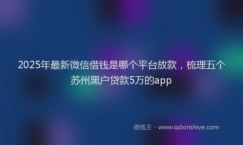 2025年最新微信借钱是哪个平台放款，梳理五个苏州黑户贷款5万的app