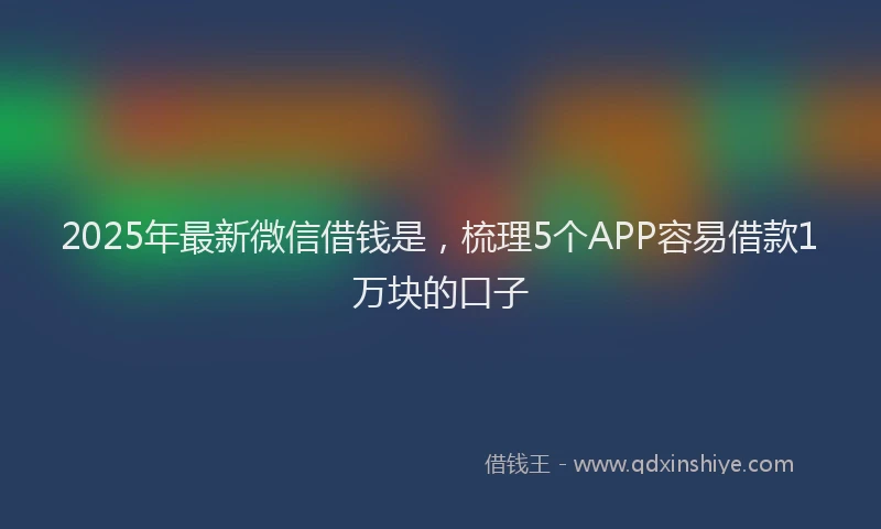 2025年最新微信借钱是，梳理5个APP容易借款1万块的口子