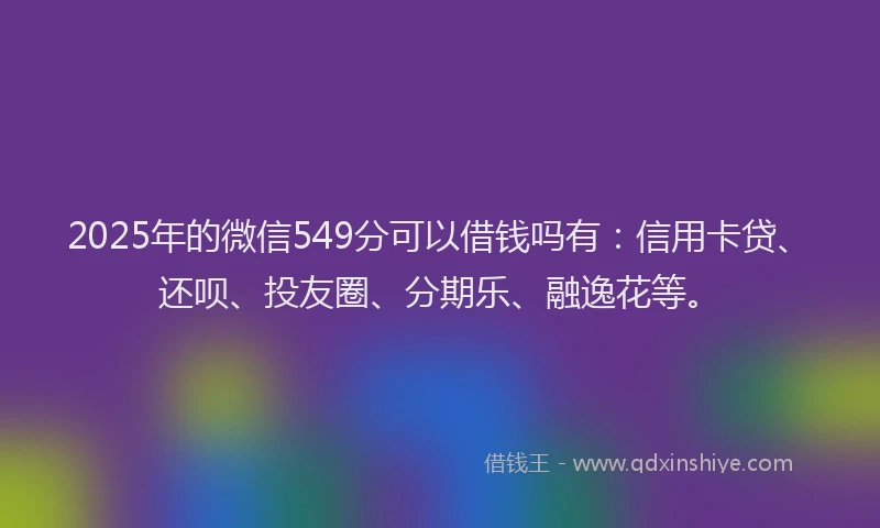 2025年的微信549分可以借钱吗有：信用卡贷、还呗、投友圈、分期乐、融逸花等。