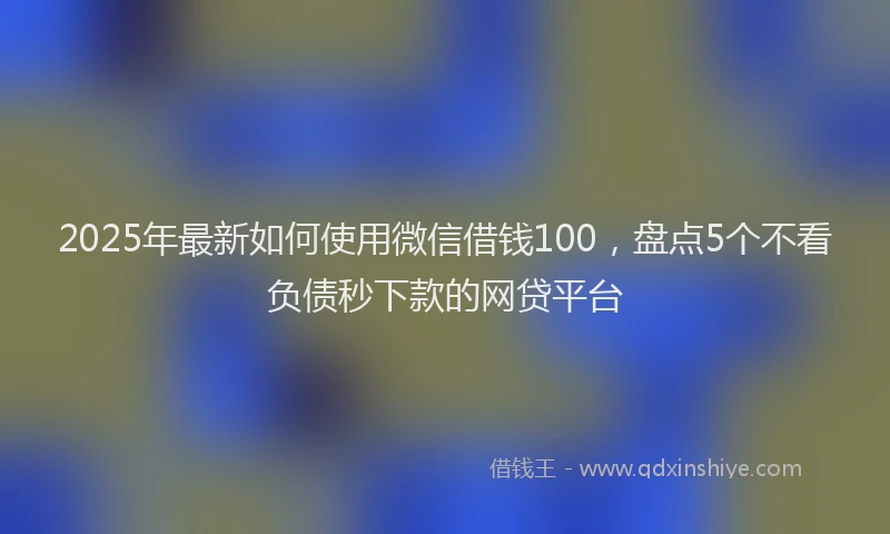 2025年最新如何使用微信借钱100，盘点5个不看负债秒下款的网贷平台